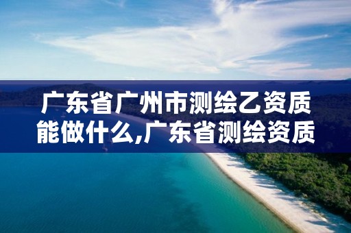 广东省广州市测绘乙资质能做什么,广东省测绘资质办理流程