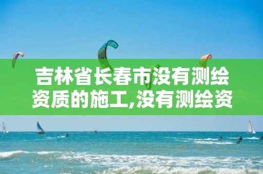 吉林省长春市没有测绘资质的施工,没有测绘资质可以开测绘发票吗