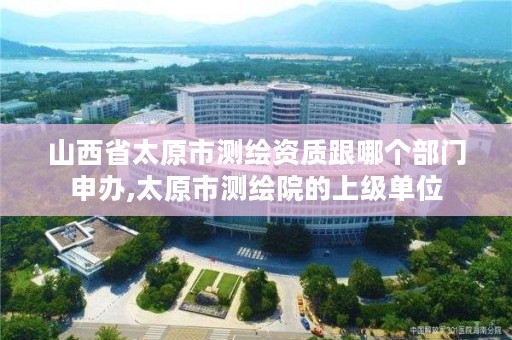 山西省太原市测绘资质跟哪个部门申办,太原市测绘院的上级单位