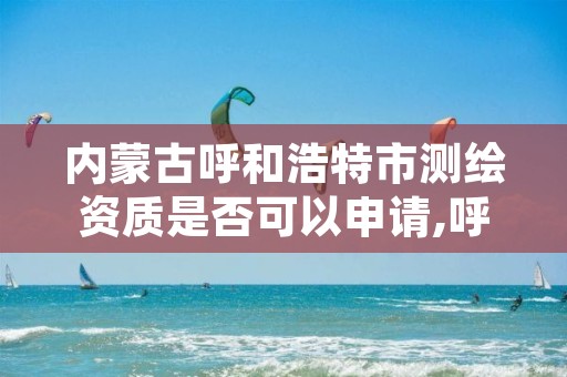 内蒙古呼和浩特市测绘资质是否可以申请,呼市测绘公司