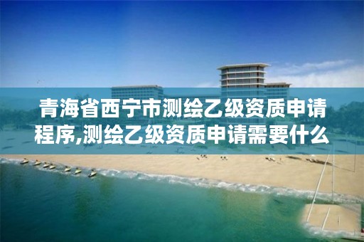 青海省西宁市测绘乙级资质申请程序,测绘乙级资质申请需要什么条件