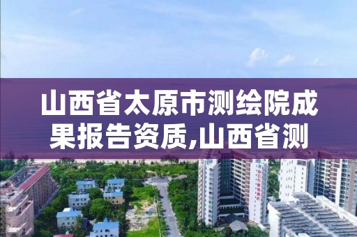 山西省太原市测绘院成果报告资质,山西省测绘成果管理办法