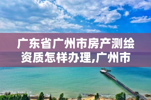 广东省广州市房产测绘资质怎样办理,广州市房产测绘收费标准