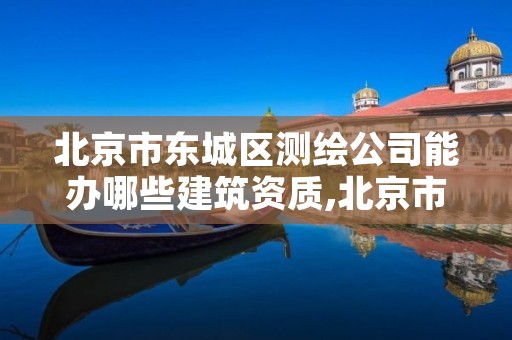 北京市东城区测绘公司能办哪些建筑资质,北京市东城区测绘公司能办哪些建筑资质证