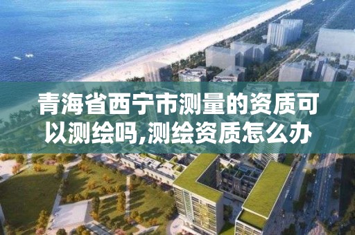 青海省西宁市测量的资质可以测绘吗,测绘资质怎么办
