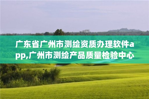 广东省广州市测绘资质办理软件app,广州市测绘产品质量检验中心