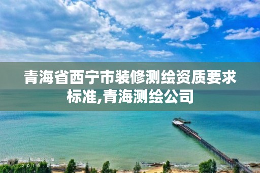 青海省西宁市装修测绘资质要求标准,青海测绘公司