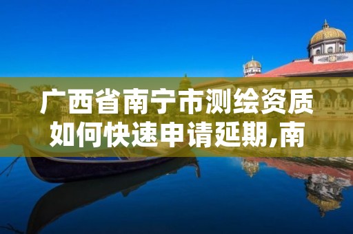 广西省南宁市测绘资质如何快速申请延期,南宁测绘基准服务平台