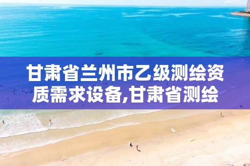 甘肃省兰州市乙级测绘资质需求设备,甘肃省测绘资质单位