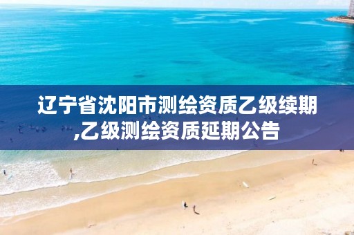 辽宁省沈阳市测绘资质乙级续期,乙级测绘资质延期公告