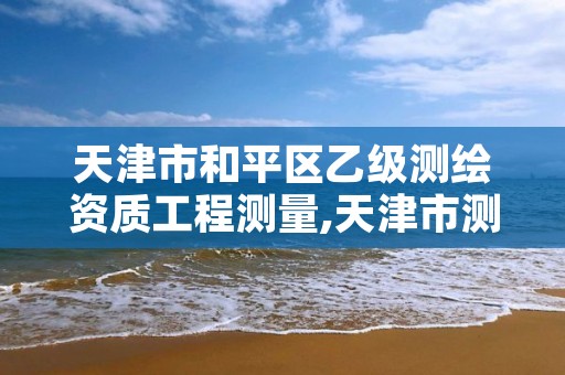 天津市和平区乙级测绘资质工程测量,天津市测绘有限公司