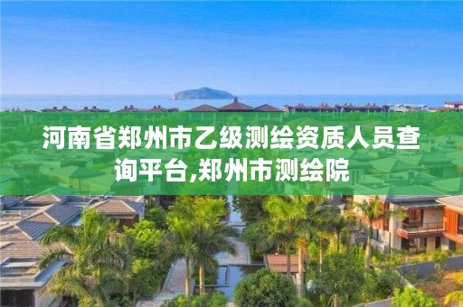 河南省郑州市乙级测绘资质人员查询平台,郑州市测绘院