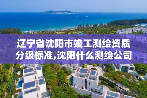 辽宁省沈阳市竣工测绘资质分级标准,沈阳什么测绘公司好