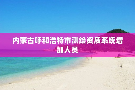 内蒙古呼和浩特市测绘资质系统增加人员