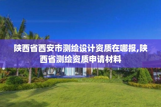陕西省西安市测绘设计资质在哪报,陕西省测绘资质申请材料