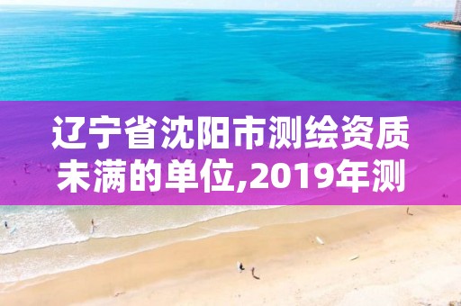 辽宁省沈阳市测绘资质未满的单位,2019年测绘资质延期公告