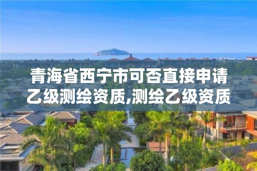 青海省西宁市可否直接申请乙级测绘资质,测绘乙级资质能不能做省外的项目