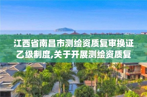 江西省南昌市测绘资质复审换证乙级制度,关于开展测绘资质复审换证工作的通知