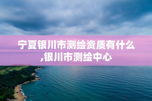 宁夏银川市测绘资质有什么,银川市测绘中心