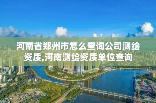 河南省郑州市怎么查询公司测绘资质,河南测绘资质单位查询