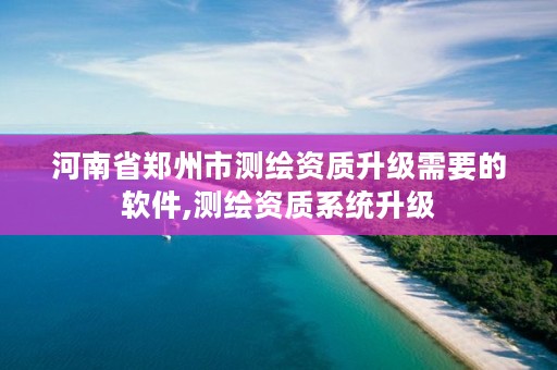 河南省郑州市测绘资质升级需要的软件,测绘资质系统升级