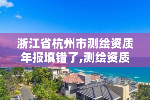 浙江省杭州市测绘资质年报填错了,测绘资质年报上报说明怎么填