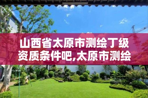 山西省太原市测绘丁级资质条件吧,太原市测绘院的上级单位
