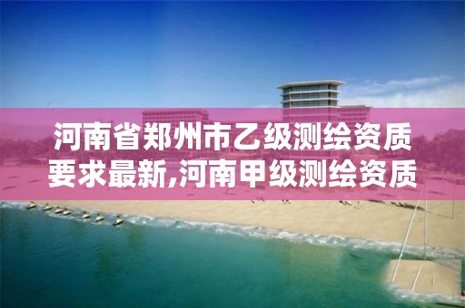 河南省郑州市乙级测绘资质要求最新,河南甲级测绘资质