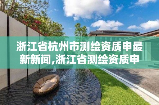 浙江省杭州市测绘资质申最新新闻,浙江省测绘资质申请需要什么条件