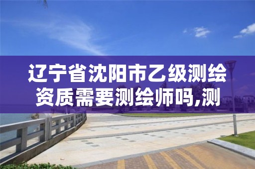 辽宁省沈阳市乙级测绘资质需要测绘师吗,测绘资质乙级申请需要什么条件