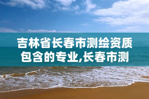 吉林省长春市测绘资质包含的专业,长春市测绘公司招聘