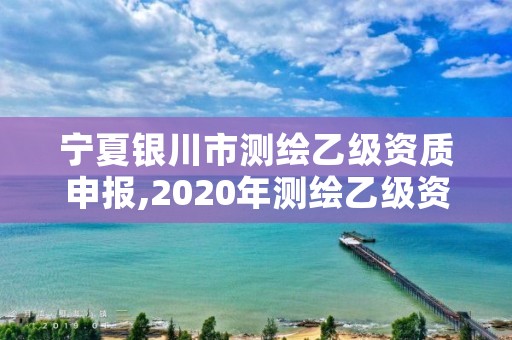 宁夏银川市测绘乙级资质申报,2020年测绘乙级资质申报条件