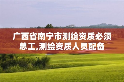 广西省南宁市测绘资质必须总工,测绘资质人员配备