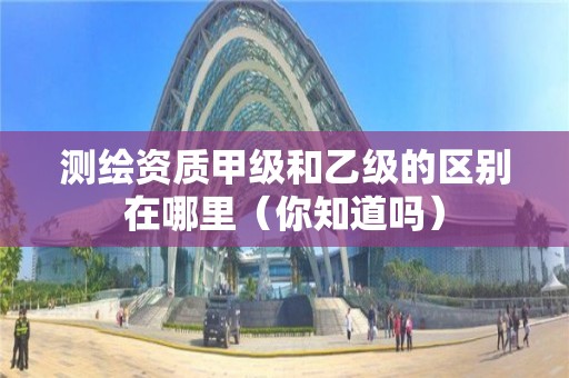 测绘资质甲级和乙级的区别在哪里（你知道吗）