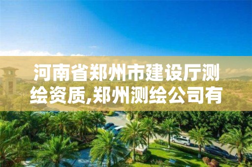 河南省郑州市建设厅测绘资质,郑州测绘公司有哪些是正规的