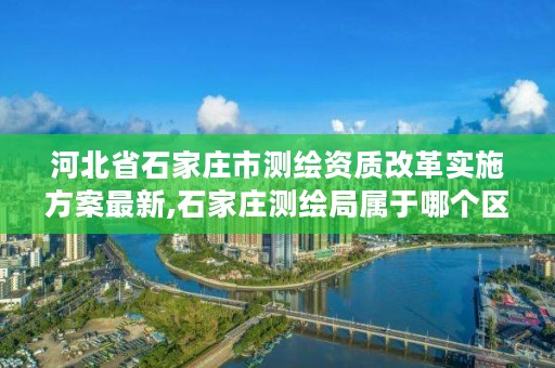河北省石家庄市测绘资质改革实施方案最新,石家庄测绘局属于哪个区