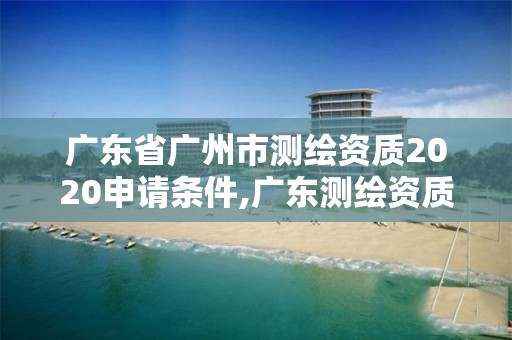 广东省广州市测绘资质2020申请条件,广东测绘资质标准
