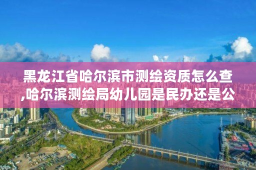 黑龙江省哈尔滨市测绘资质怎么查,哈尔滨测绘局幼儿园是民办还是公办