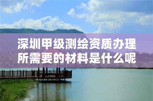 深圳甲级测绘资质办理所需要的材料是什么呢？