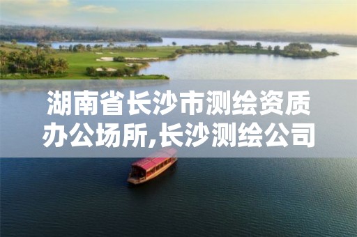 湖南省长沙市测绘资质办公场所,长沙测绘公司资质有哪家