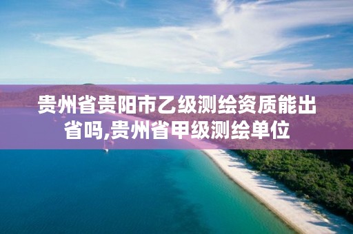 贵州省贵阳市乙级测绘资质能出省吗,贵州省甲级测绘单位