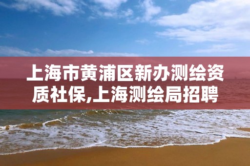 上海市黄浦区新办测绘资质社保,上海测绘局招聘