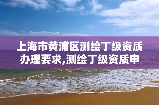 上海市黄浦区测绘丁级资质办理要求,测绘丁级资质申报条件