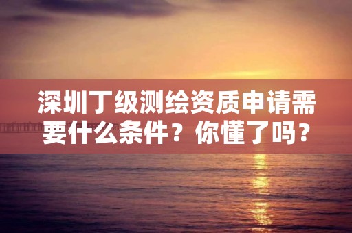 深圳丁级测绘资质申请需要什么条件？你懂了吗？