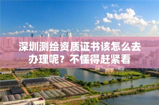 深圳测绘资质证书该怎么去办理呢？不懂得赶紧看
