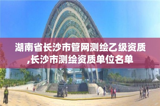 湖南省长沙市管网测绘乙级资质,长沙市测绘资质单位名单