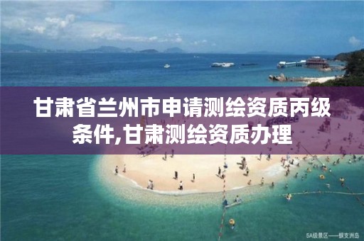 甘肃省兰州市申请测绘资质丙级条件,甘肃测绘资质办理