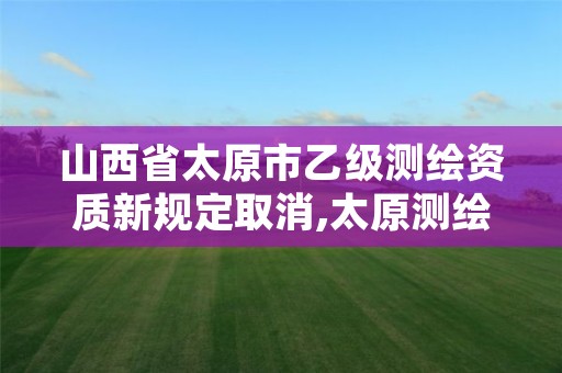 山西省太原市乙级测绘资质新规定取消,太原测绘单位