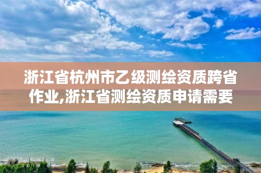 浙江省杭州市乙级测绘资质跨省作业,浙江省测绘资质申请需要什么条件