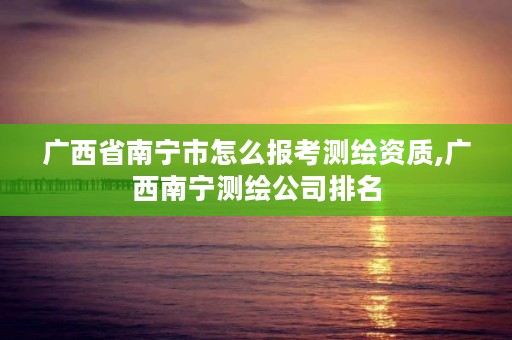 广西省南宁市怎么报考测绘资质,广西南宁测绘公司排名
